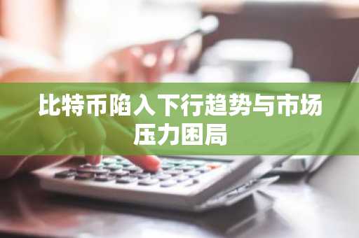 比特币陷入下行趋势与市场压力困局