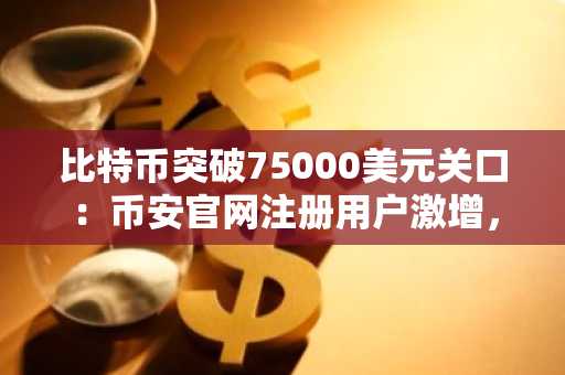 比特币突破75000美元关口：币安官网注册用户激增，全球交易者紧盯结构性反弹