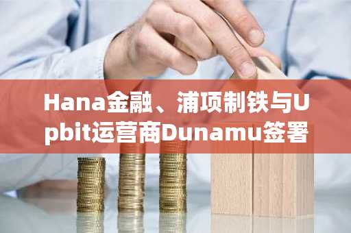 Hana金融、浦项制铁与Upbit运营商Dunamu签署协议试点区块链支付