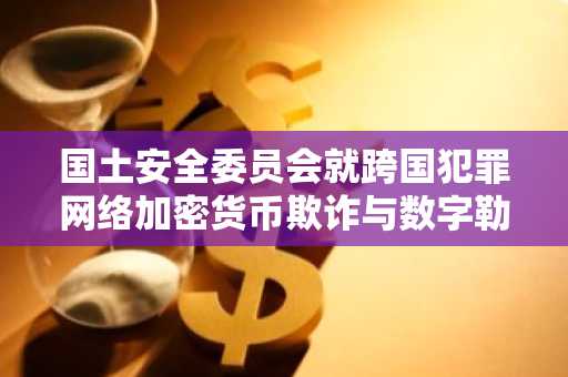 国土安全委员会就跨国犯罪网络加密货币欺诈与数字勒索举行听证会