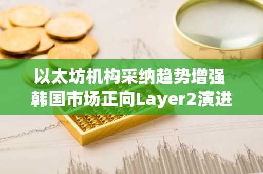 以太坊机构采纳趋势增强 韩国市场正向Layer2演进