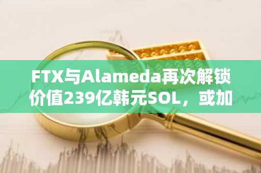 FTX与Alameda再次解锁价值239亿韩元SOL，或加速债权人偿付进程