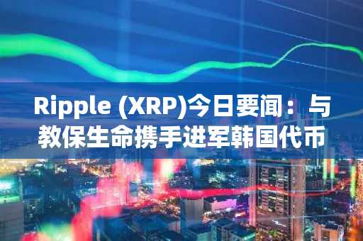 Ripple (XRP)今日要闻：与教保生命携手进军韩国代币化债券市场