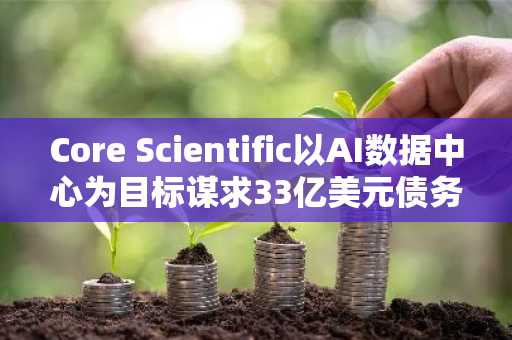 Core Scientific以AI数据中心为目标谋求33亿美元债务重组