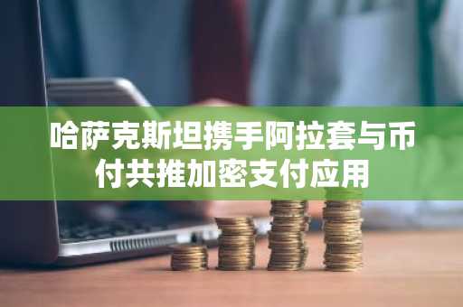 哈萨克斯坦携手阿拉套与币付共推加密支付应用