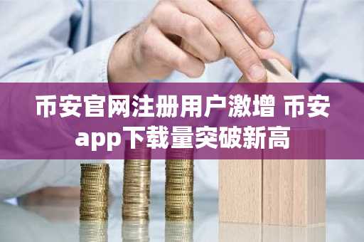 币安官网注册用户激增 币安app下载量突破新高