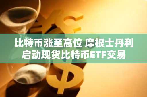 比特币涨至高位 摩根士丹利启动现货比特币ETF交易