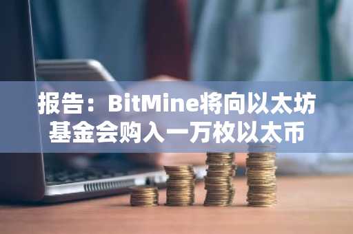 报告：BitMine将向以太坊基金会购入一万枚以太币