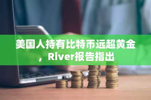 美国人持有比特币远超黄金，River报告指出