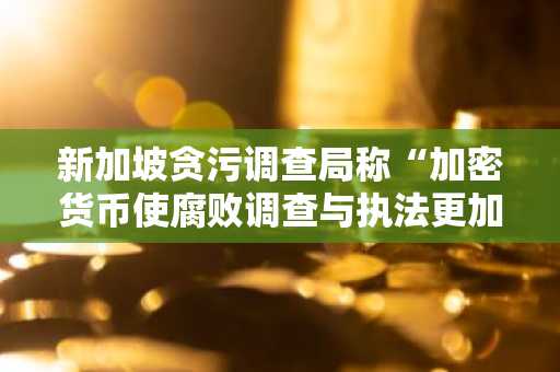 新加坡贪污调查局称“加密货币使腐败调查与执法更加困难”