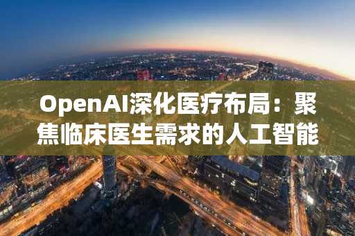 OpenAI深化医疗布局:聚焦临床医生需求的人工智能新策略