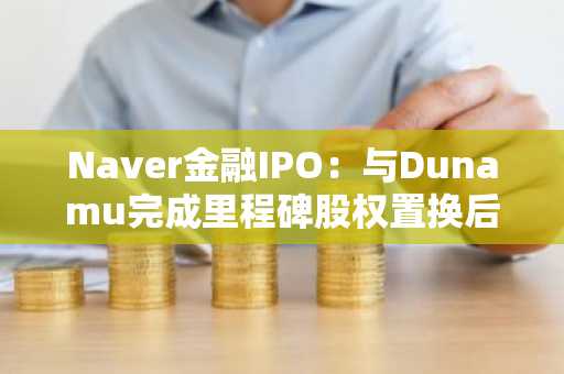 Naver金融IPO：与Dunamu完成里程碑股权置换后的七年战略规划