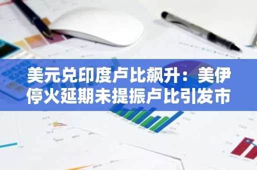 美元兑印度卢比飙升：美伊停火延期未提振卢比引发市场震荡