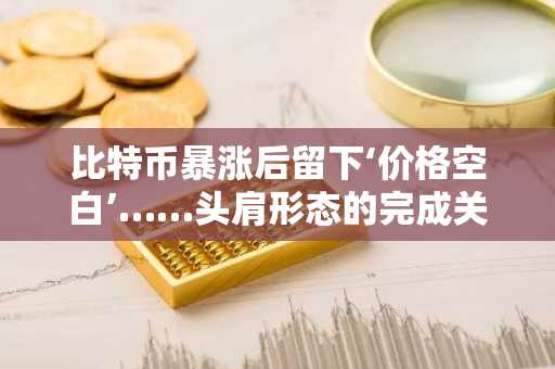 比特币暴涨后留下‘价格空白’……头肩形态的完成关键点