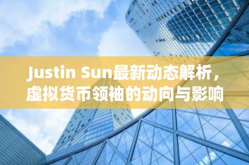 Justin Sun最新动态解析，虚拟货币领袖的动向与影响