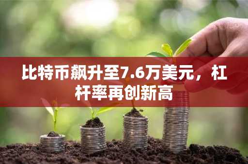 比特币飙升至7.6万美元，杠杆率再创新高