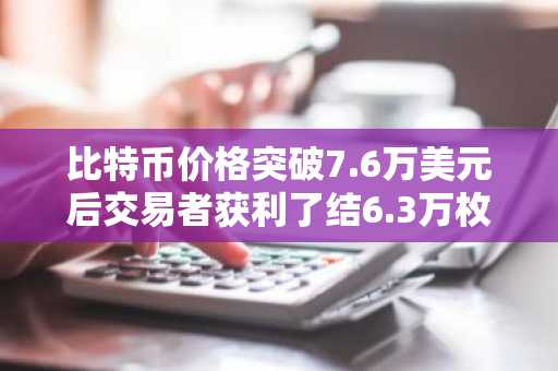 比特币价格突破7.6万美元后交易者获利了结6.3万枚BTC：市场能否迎来反弹？