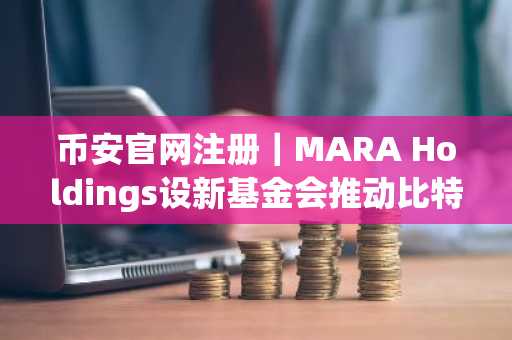 币安官网注册｜MARA Holdings设新基金会推动比特币生态发展