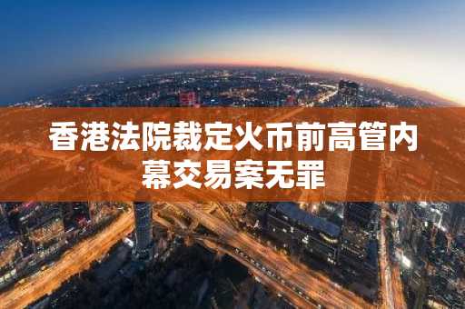 香港法院裁定火币前高管内幕交易案无罪