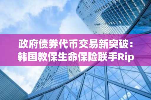 政府债券代币交易新突破：韩国教保生命保险联手Ripple启动实时测试网验证