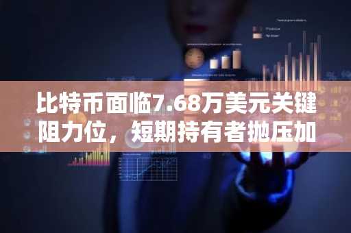 比特币面临7.68万美元关键阻力位，短期持有者抛压加剧