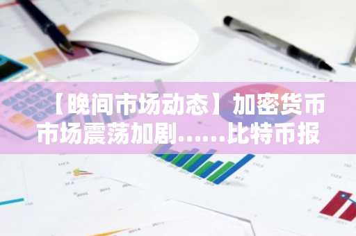 【晚间市场动态】加密货币市场震荡加剧……比特币报74,809美元，以太坊跌至2,287美元