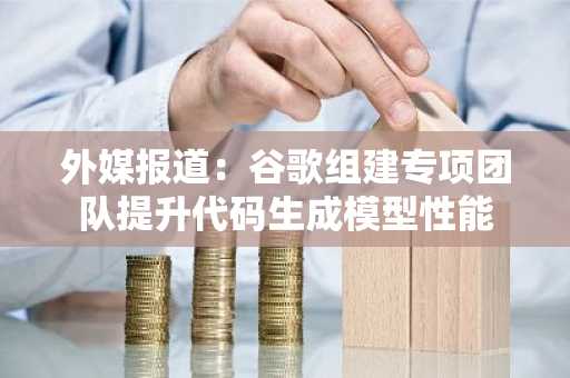 外媒报道：谷歌组建专项团队提升代码生成模型性能